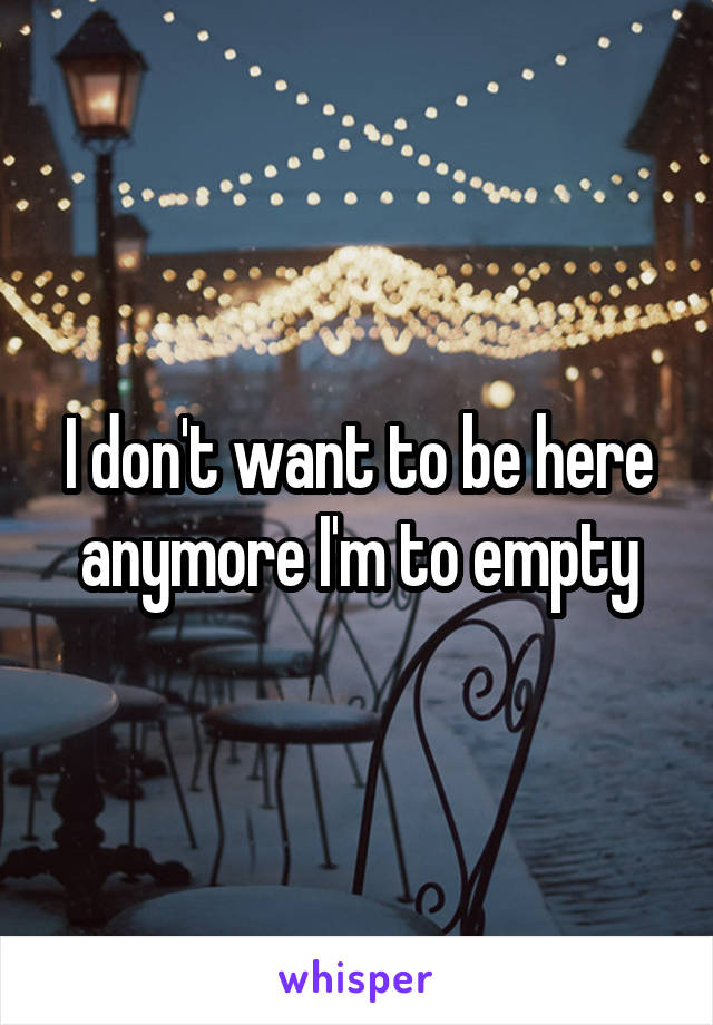 I don't want to be here anymore I'm to empty