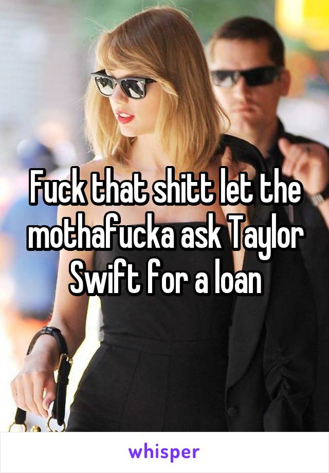 Fuck that shitt let the mothafucka ask Taylor Swift for a loan