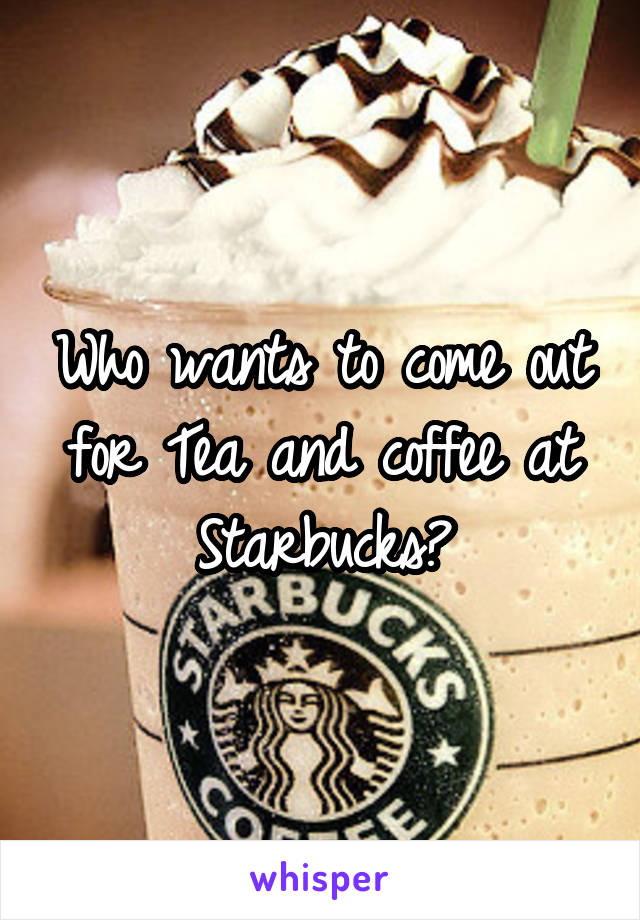 Who wants to come out for Tea and coffee at Starbucks?
