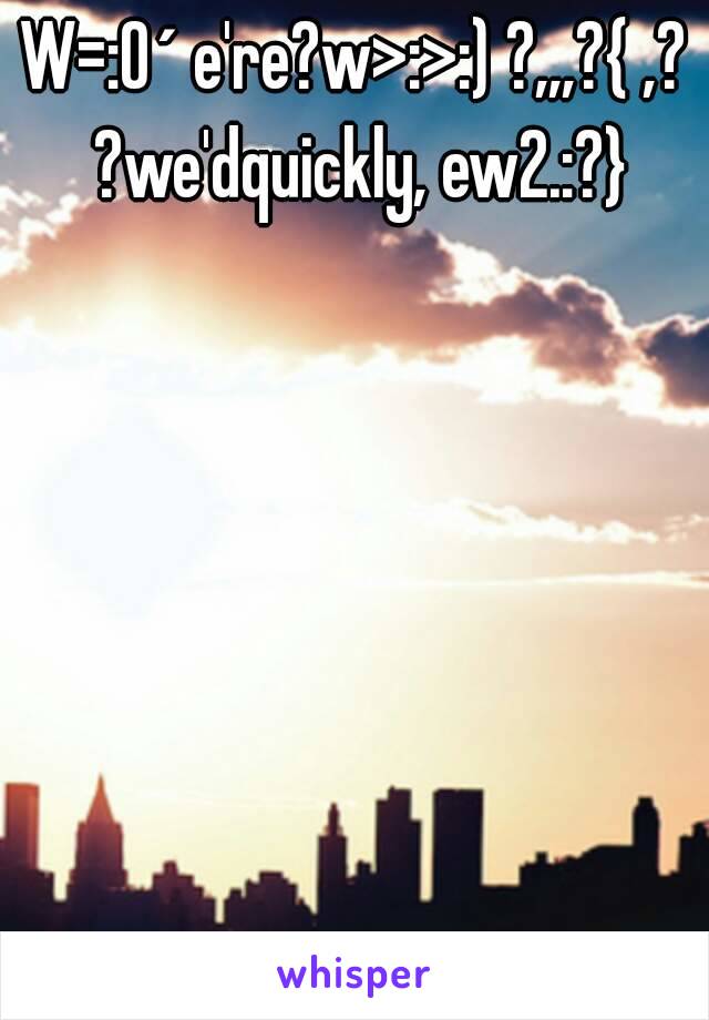W=:O´ e're?w>:>:) ?,,,?{ ,? ?we'dquickly, ew2.:?}