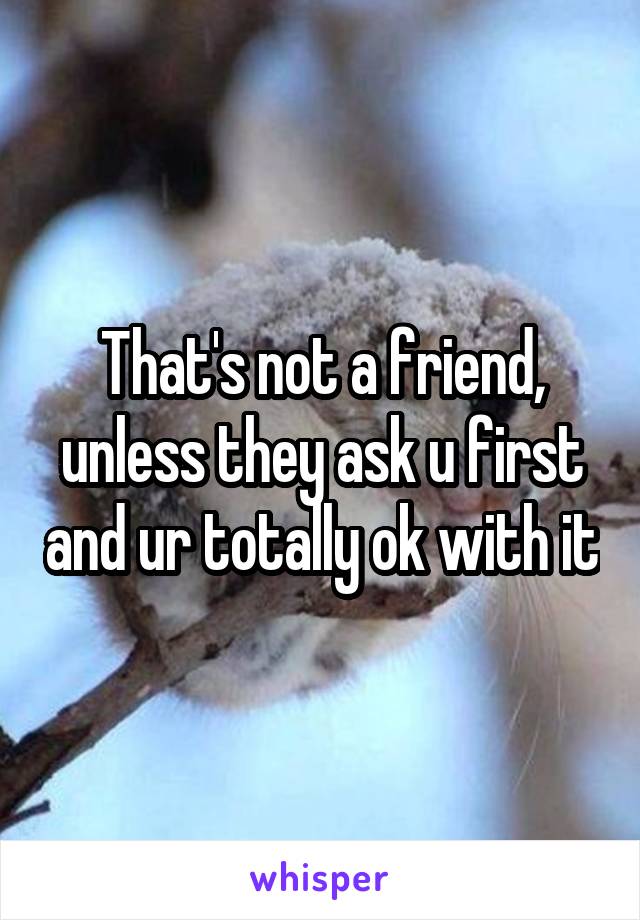 That's not a friend, unless they ask u first and ur totally ok with it