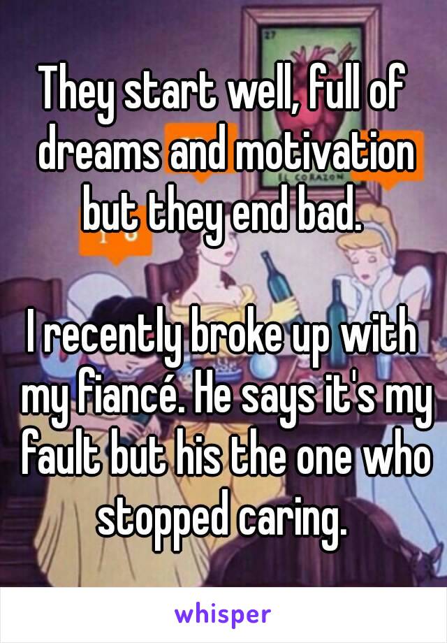 They start well, full of dreams and motivation but they end bad. 

I recently broke up with my fiancé. He says it's my fault but his the one who stopped caring. 