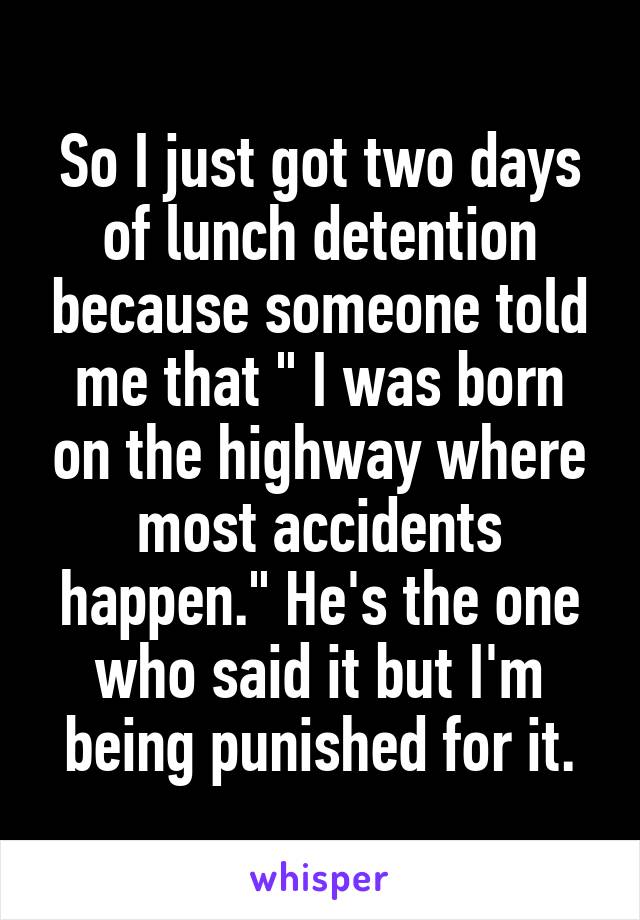 So I just got two days of lunch detention because someone told me that " I was born on the highway where most accidents happen." He's the one who said it but I'm being punished for it.