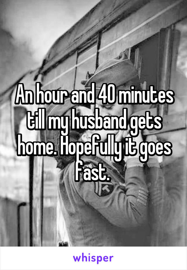 An hour and 40 minutes till my husband gets home. Hopefully it goes fast. 