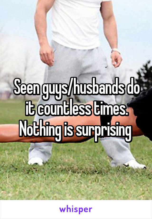 Seen guys/husbands do it countless times. Nothing is surprising 