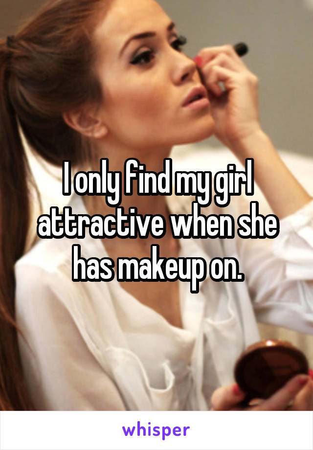 I only find my girl attractive when she has makeup on.