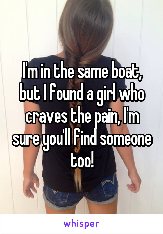 I'm in the same boat, but I found a girl who craves the pain, I'm sure you'll find someone too!