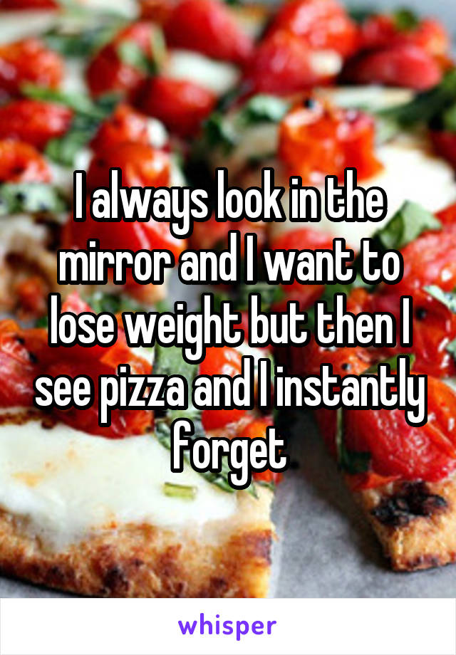 I always look in the mirror and I want to lose weight but then I see pizza and I instantly forget