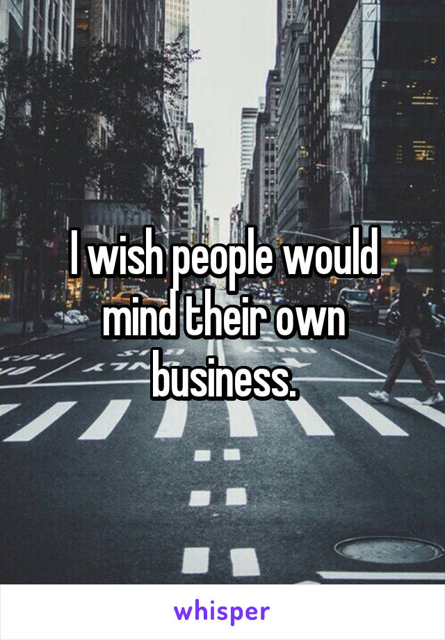 I wish people would mind their own business.