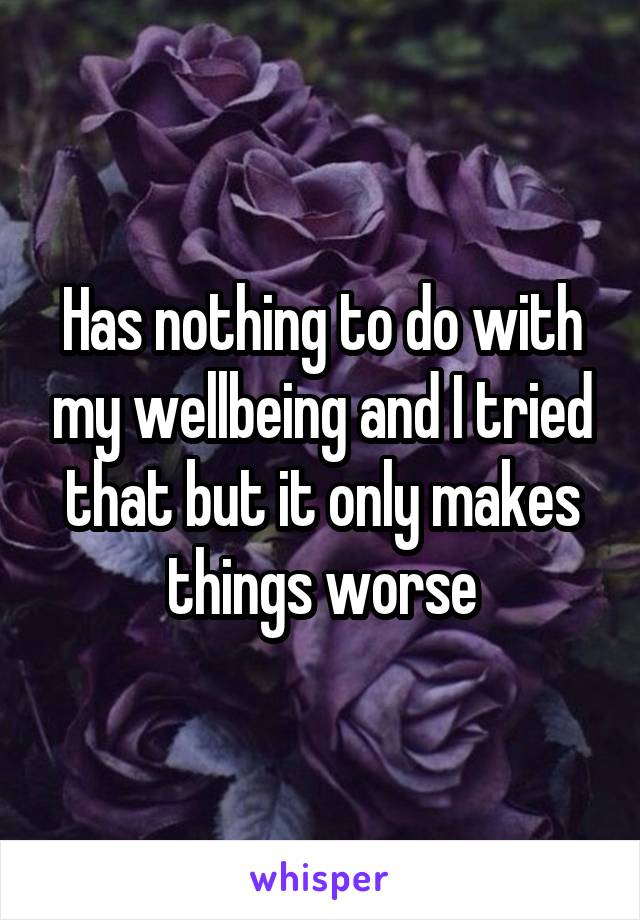 Has nothing to do with my wellbeing and I tried that but it only makes things worse
