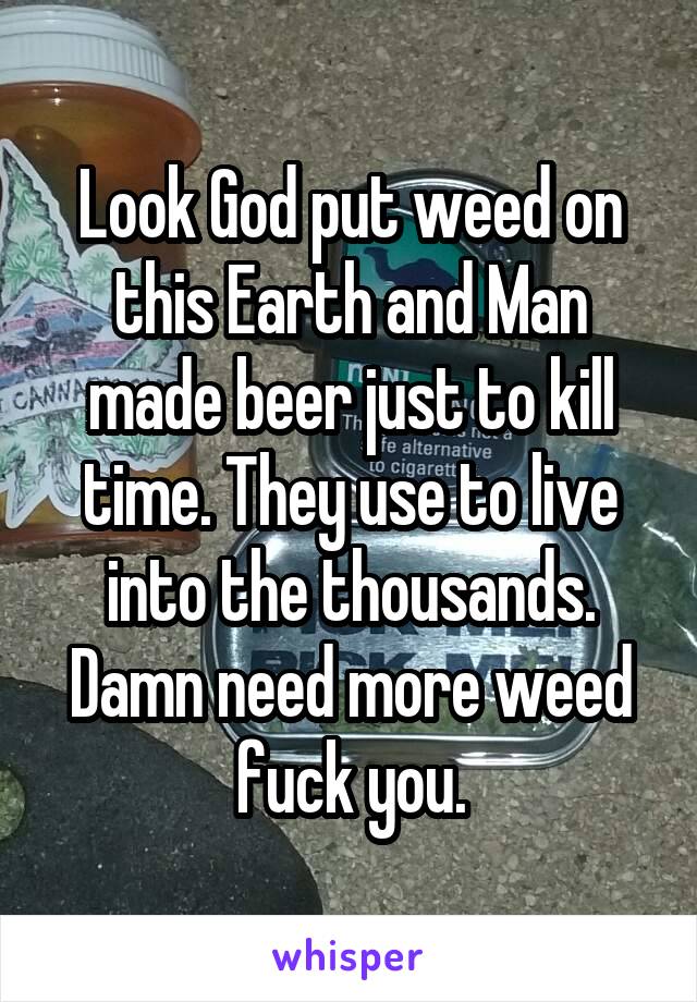 Look God put weed on this Earth and Man made beer just to kill time. They use to live into the thousands.
Damn need more weed fuck you.