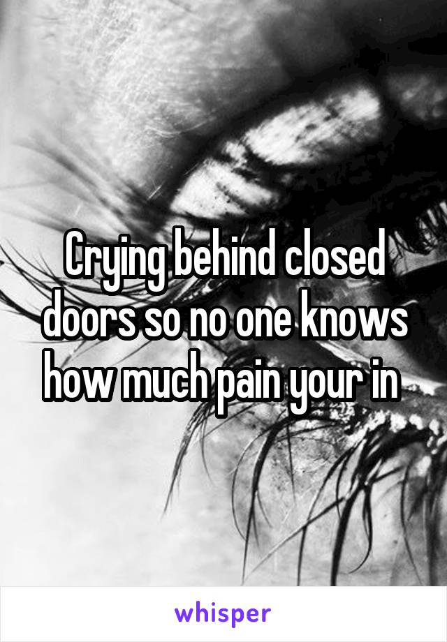Crying behind closed doors so no one knows how much pain your in 