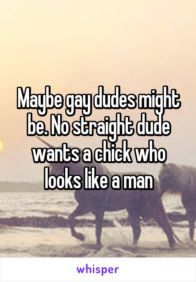 Maybe gay dudes might be. No straight dude wants a chick who looks like a man