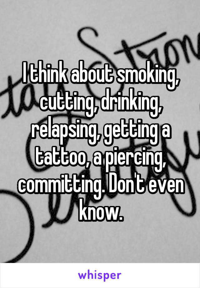 I think about smoking, cutting, drinking, relapsing, getting a tattoo, a piercing, committing. Don't even know.