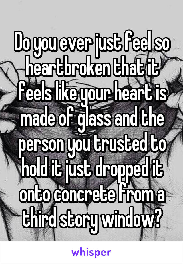 Do you ever just feel so heartbroken that it feels like your heart is made of glass and the person you trusted to hold it just dropped it onto concrete from a third story window?