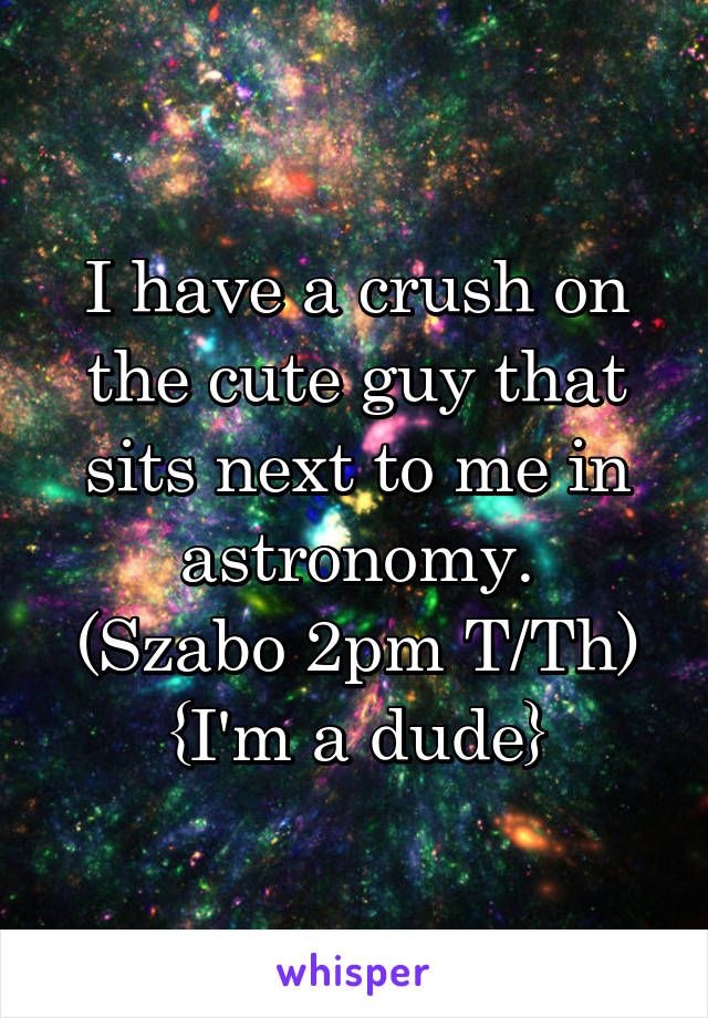 I have a crush on the cute guy that sits next to me in astronomy.
(Szabo 2pm T/Th)
{I'm a dude}
