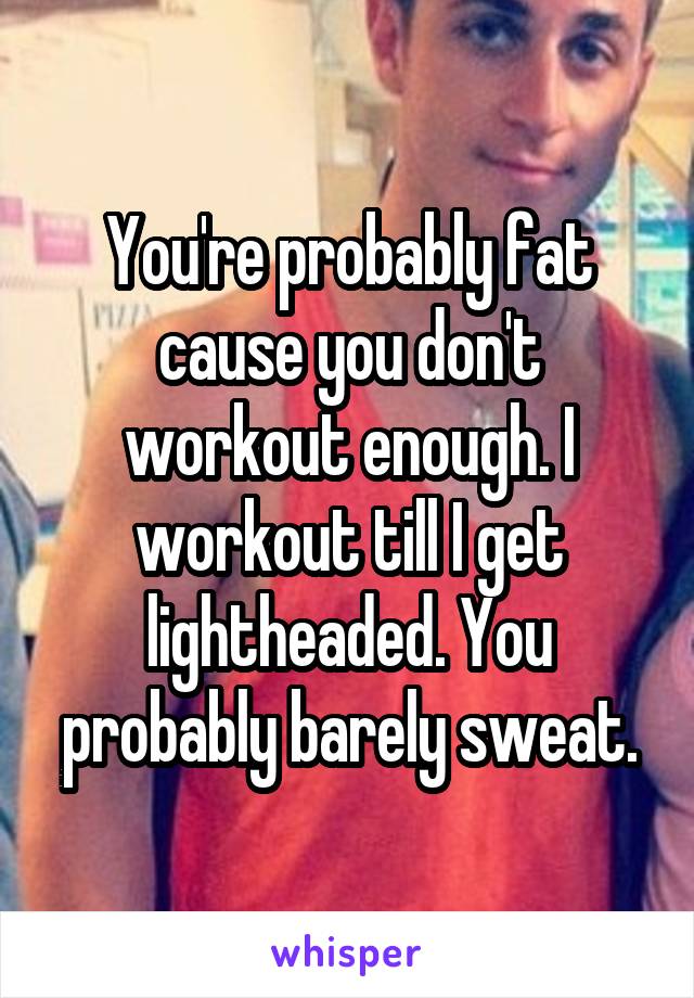 You're probably fat cause you don't workout enough. I workout till I get lightheaded. You probably barely sweat.