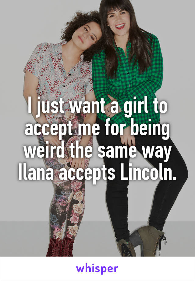 I just want a girl to accept me for being weird the same way Ilana accepts Lincoln.