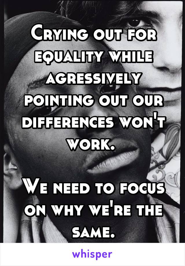Crying out for equality while agressively pointing out our differences won't work. 

We need to focus on why we're the same.