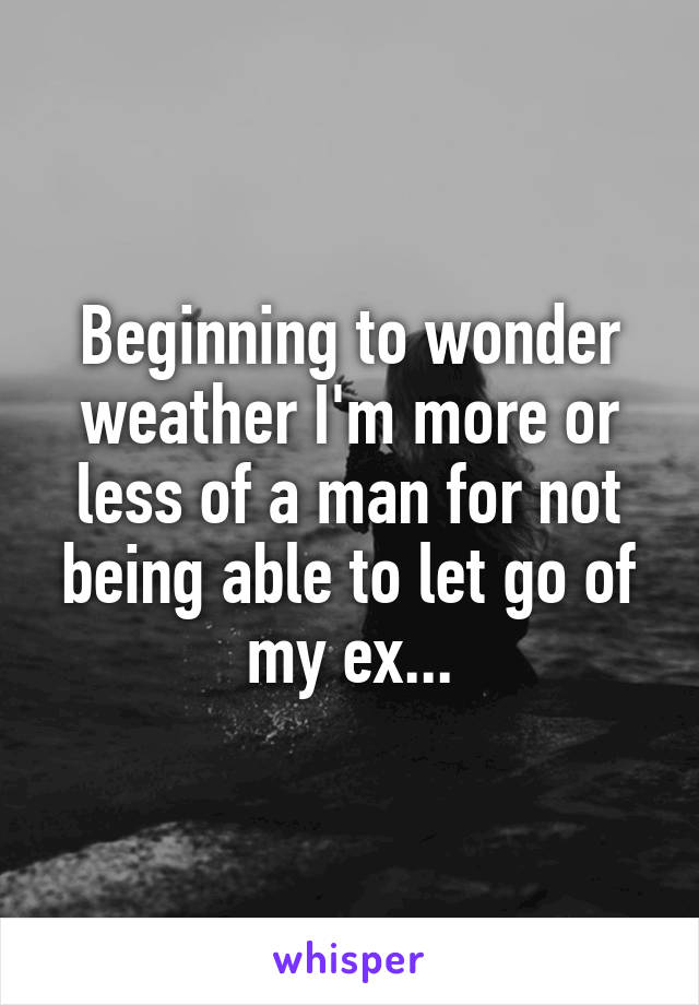 Beginning to wonder weather I'm more or less of a man for not being able to let go of my ex...