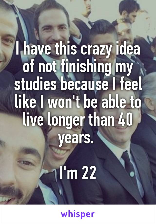 I have this crazy idea of not finishing my studies because I feel like I won't be able to live longer than 40 years. 

I'm 22