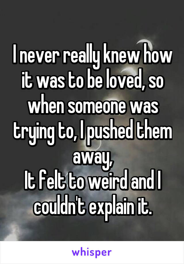 I never really knew how it was to be loved, so when someone was trying to, I pushed them away,
It felt to weird and I couldn't explain it.