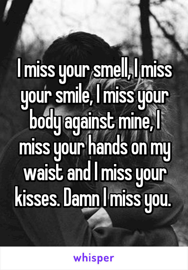 I miss your smell, I miss your smile, I miss your body against mine, I miss your hands on my waist and I miss your kisses. Damn I miss you. 
