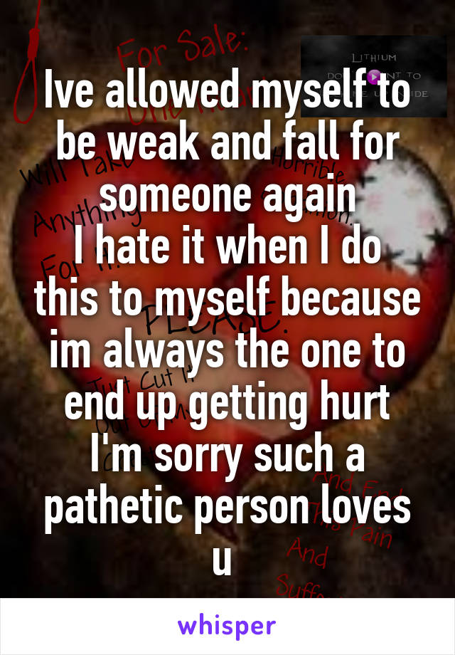 Ive allowed myself to be weak and fall for someone again
I hate it when I do this to myself because im always the one to end up getting hurt
I'm sorry such a pathetic person loves u 