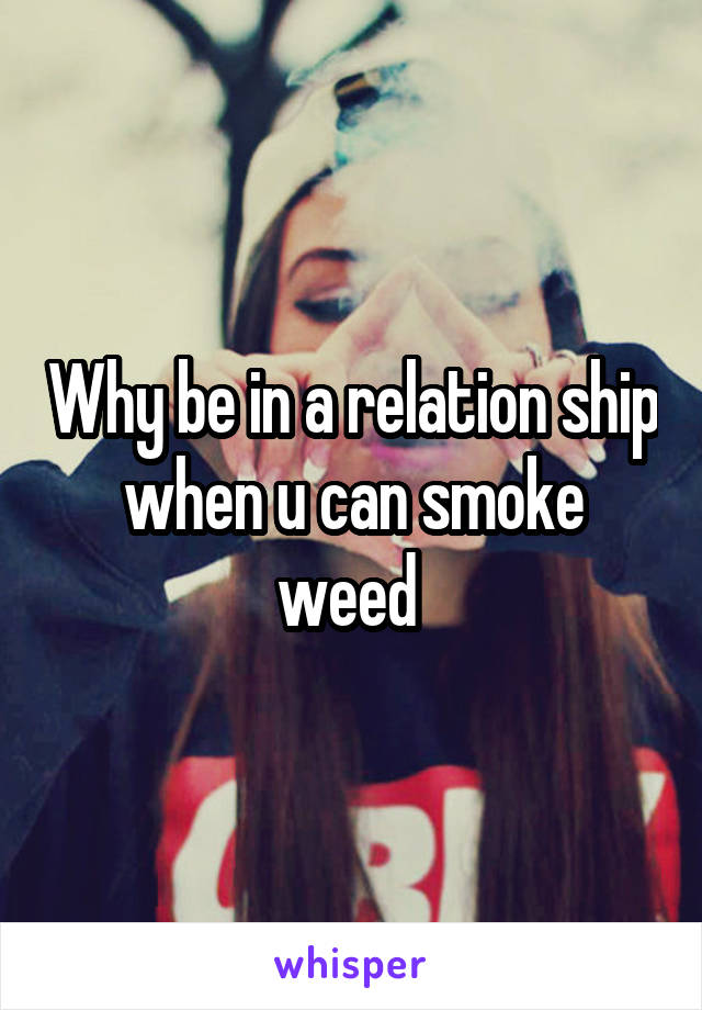 Why be in a relation ship when u can smoke weed 
