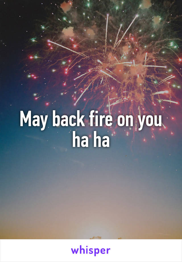 May back fire on you ha ha