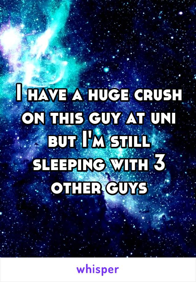 I have a huge crush on this guy at uni but I'm still sleeping with 3 other guys