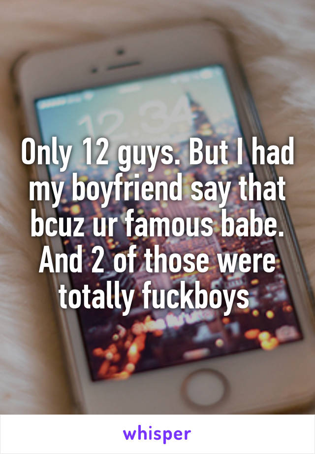 Only 12 guys. But I had my boyfriend say that bcuz ur famous babe. And 2 of those were totally fuckboys 