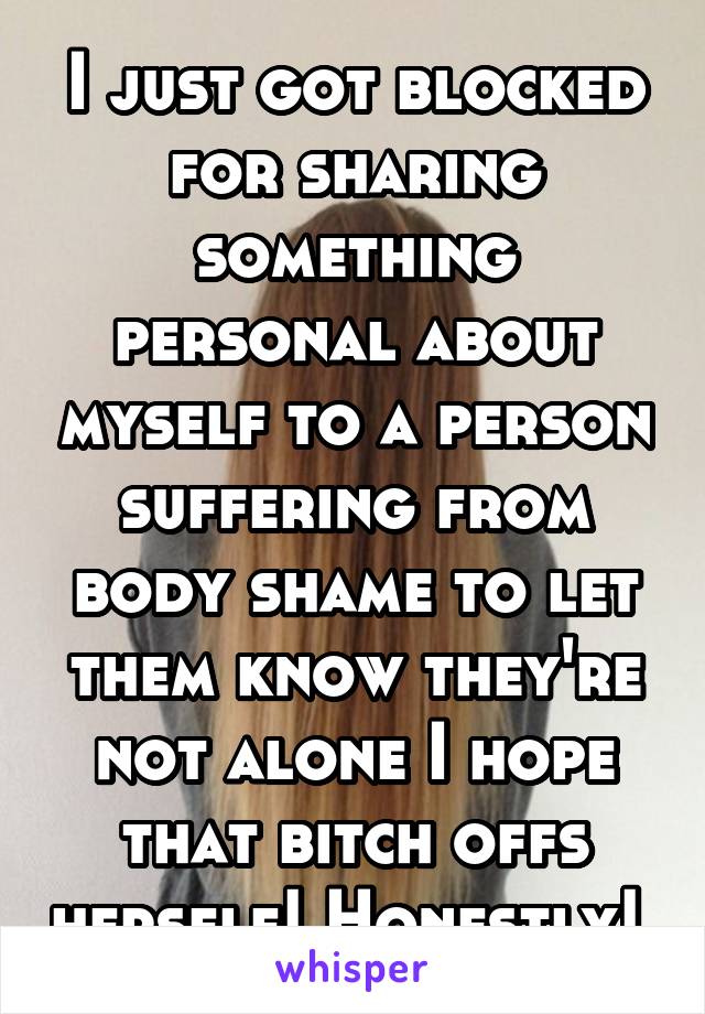 I just got blocked for sharing something personal about myself to a person suffering from body shame to let them know they're not alone I hope that bitch offs herself! Honestly! 