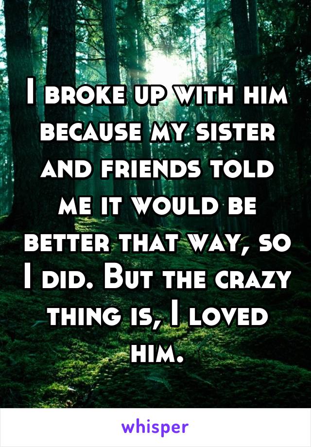 I broke up with him because my sister and friends told me it would be better that way, so I did. But the crazy thing is, I loved him.