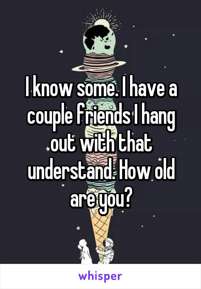 I know some. I have a couple friends I hang out with that understand. How old are you?