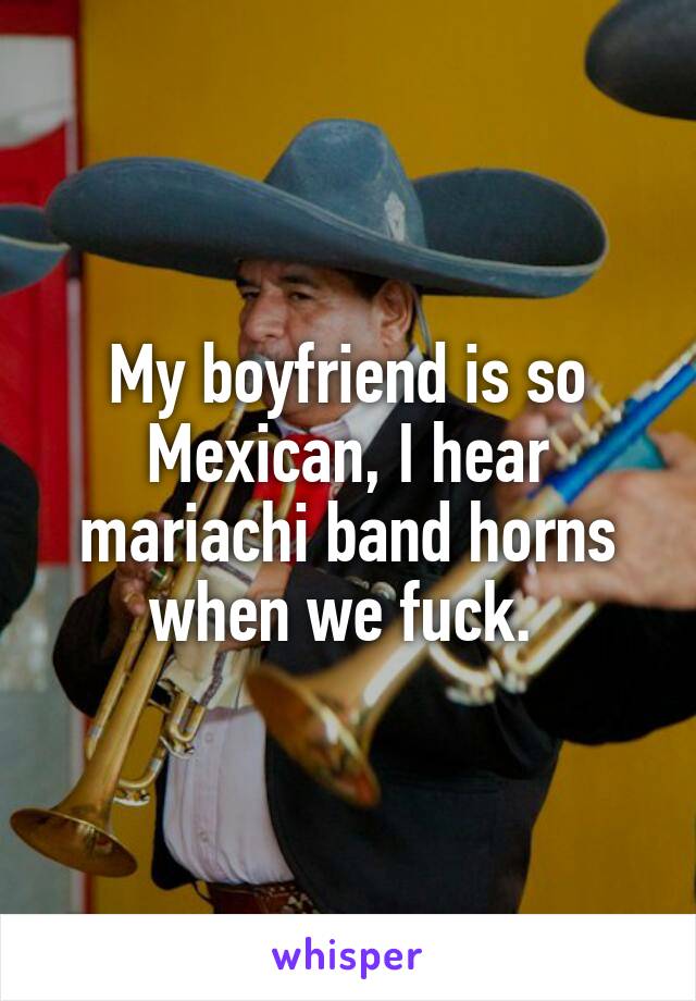 My boyfriend is so Mexican, I hear mariachi band horns when we fuck. 