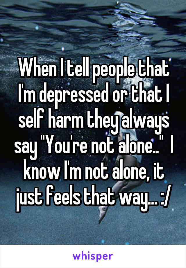When I tell people that I'm depressed or that I self harm they always say "You're not alone.."  I know I'm not alone, it just feels that way... :/