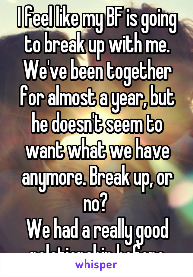 I feel like my BF is going to break up with me.
We've been together for almost a year, but he doesn't seem to want what we have anymore. Break up, or no? 
We had a really good relationship before