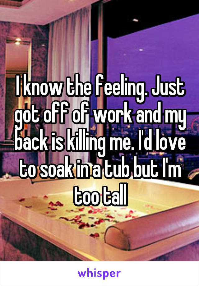 I know the feeling. Just got off of work and my back is killing me. I'd love to soak in a tub but I'm too tall