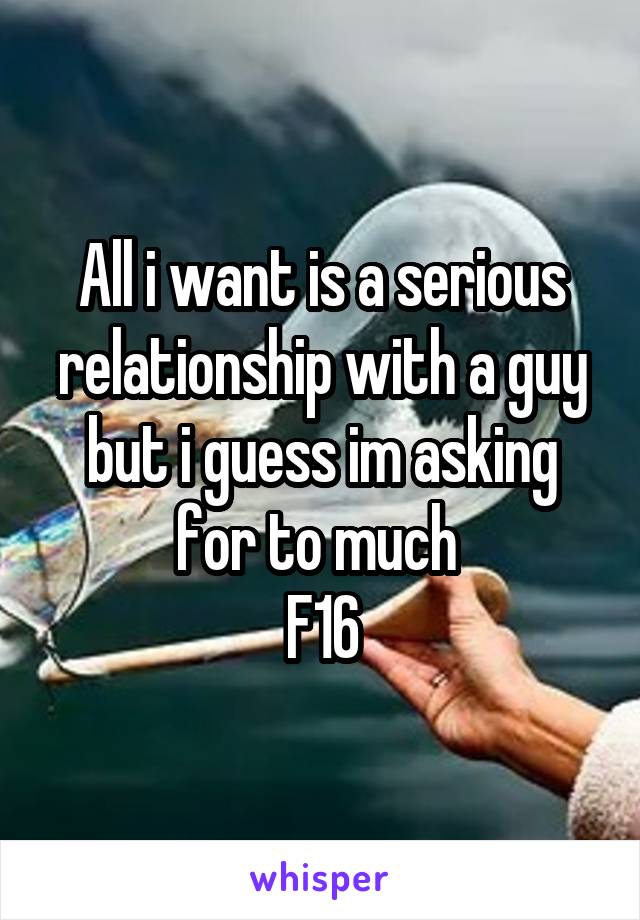 All i want is a serious relationship with a guy but i guess im asking for to much 
F16