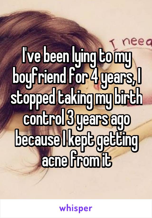 I've been lying to my boyfriend for 4 years, I stopped taking my birth control 3 years ago because I kept getting acne from it