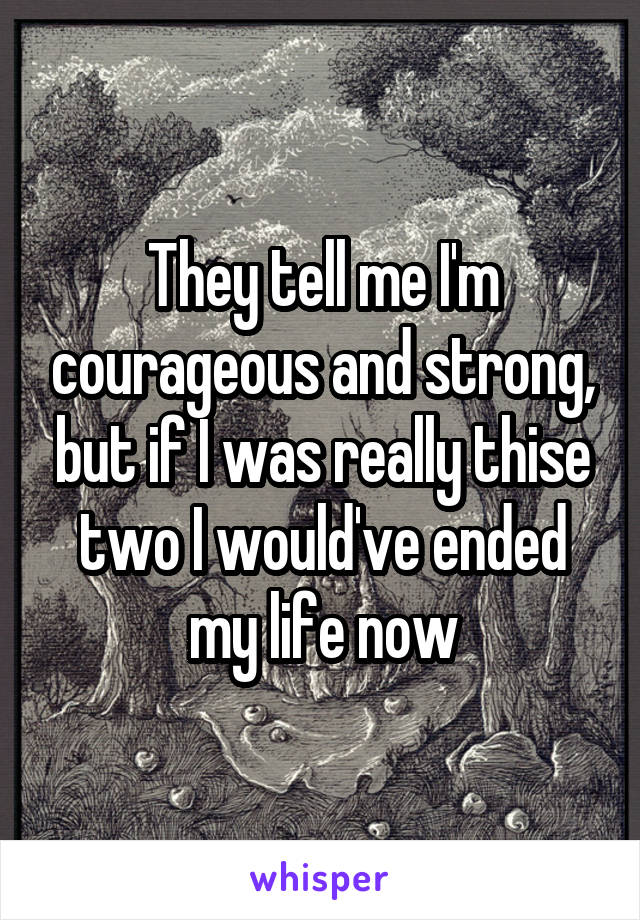 They tell me I'm courageous and strong, but if I was really thise two I would've ended my life now