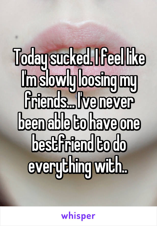 Today sucked. I feel like I'm slowly loosing my friends... I've never been able to have one bestfriend to do everything with.. 