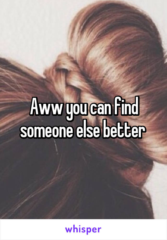 Aww you can find someone else better 