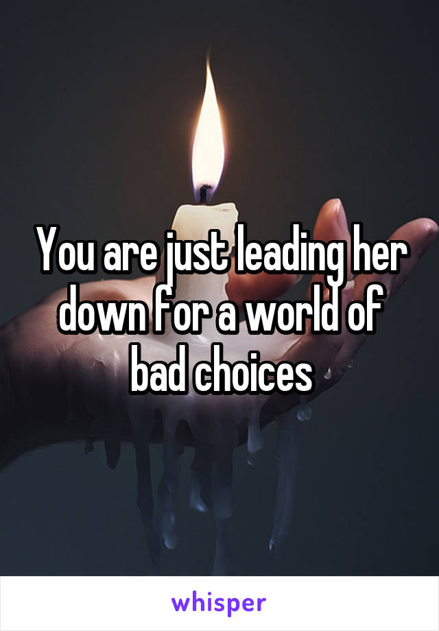 You are just leading her down for a world of bad choices