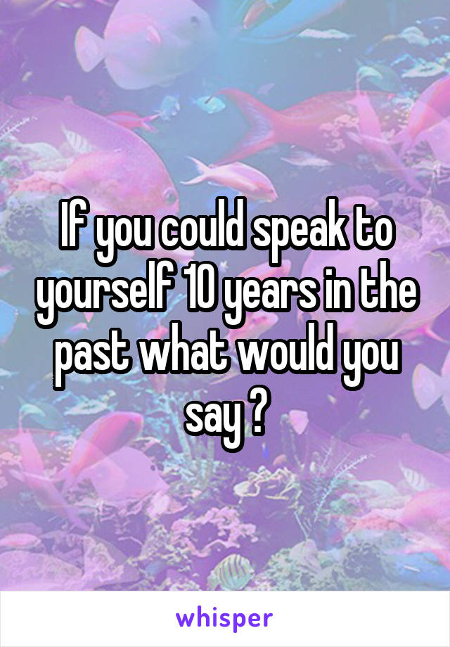 If you could speak to yourself 10 years in the past what would you say ?
