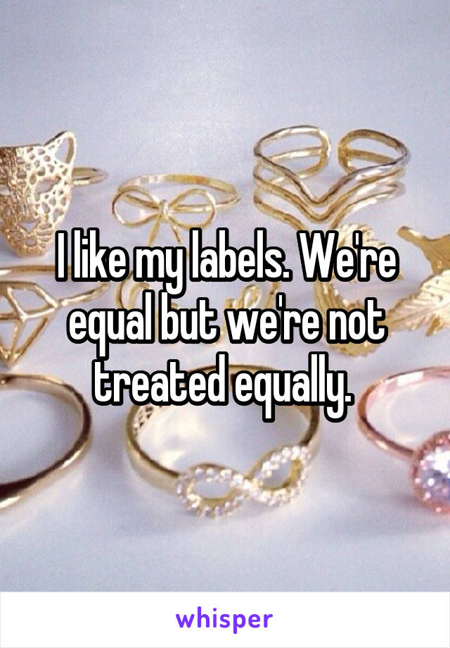 I like my labels. We're equal but we're not treated equally. 