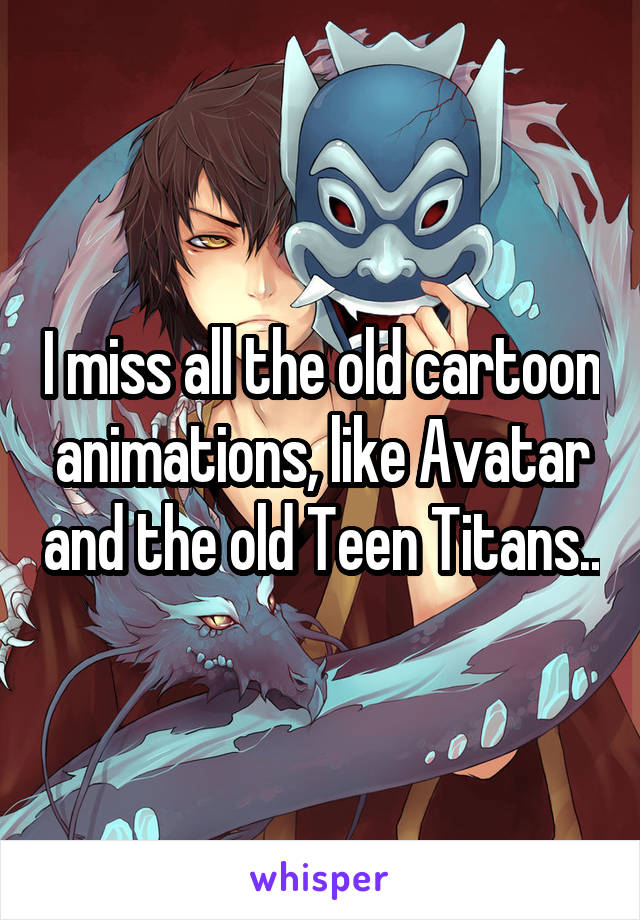 I miss all the old cartoon animations, like Avatar and the old Teen Titans..