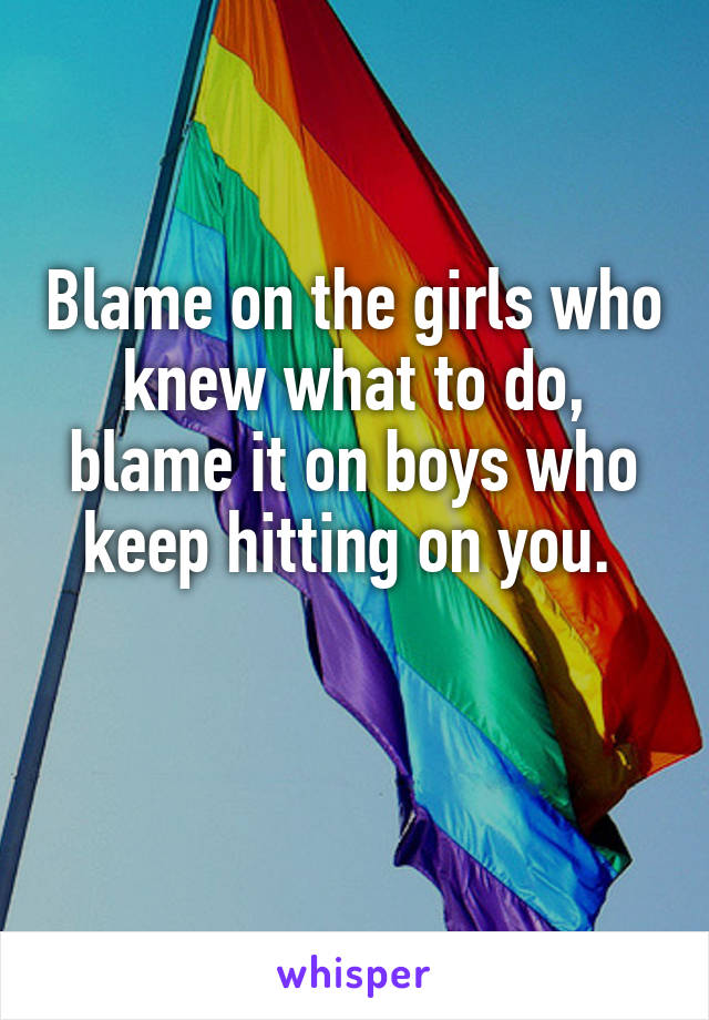 Blame on the girls who knew what to do, blame it on boys who keep hitting on you. 

