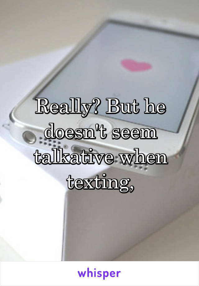 Really? But he doesn't seem talkative when texting,